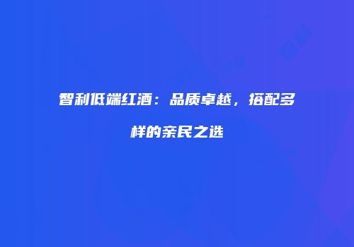 智利低端红酒：品质卓越，搭配多样的亲民之选