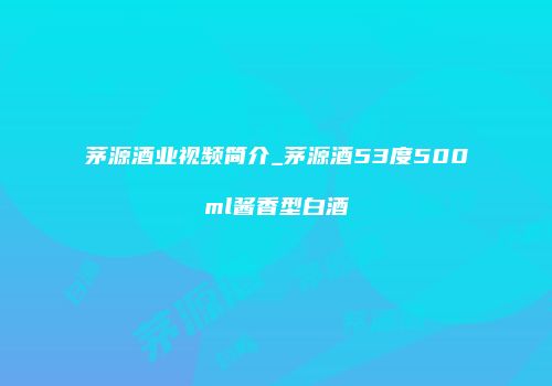 茅源酒业视频简介_茅源酒53度500ml酱香型白酒