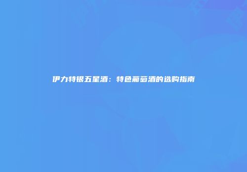 伊力特银五星酒：特色葡萄酒的选购指南