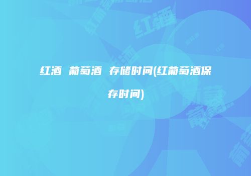 红酒 葡萄酒 存储时间(红葡萄酒保存时间)
