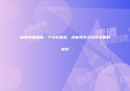 自酿啤酒热潮：个性化需求、技能提升与经济实惠的爱好