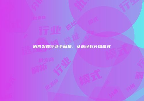 酒批发商行业全解析：从选址到分销模式
