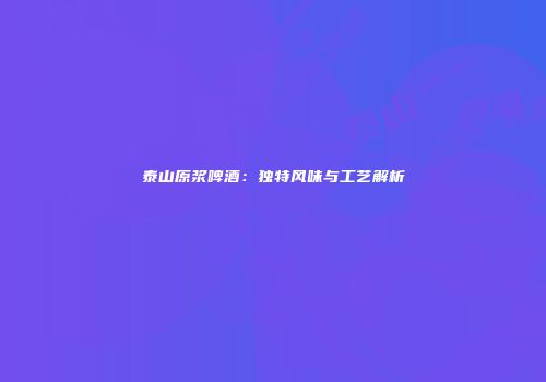 泰山原浆啤酒：独特风味与工艺解析