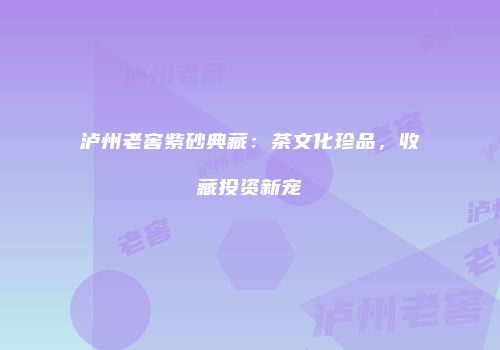 泸州老窖紫砂典藏：茶文化珍品，收藏投资新宠