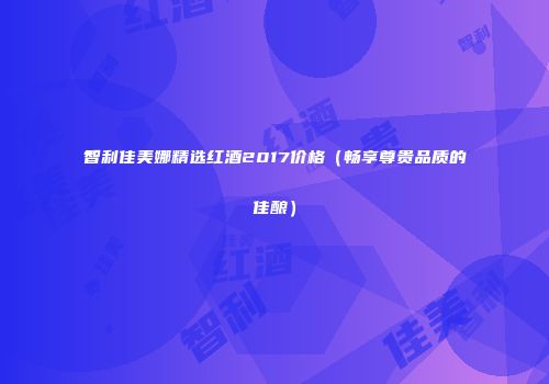 智利佳美娜精选红酒2017价格（畅享尊贵品质的佳酿）