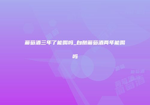 葡萄酒三年了能喝吗_自酿葡萄酒两年能喝吗