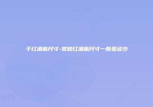 干红酒瓶尺寸-常规红酒瓶尺寸一般是多少