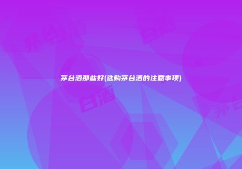 茅台酒那些好(选购茅台酒的注意事项)