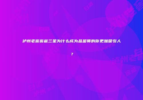 泸州老窖窖藏三星为什么成为品鉴师的你更加吸引人？
