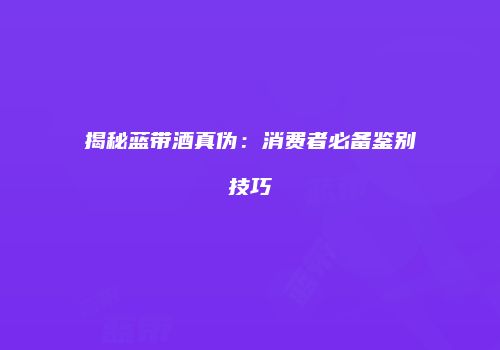 揭秘蓝带酒真伪：消费者必备鉴别技巧