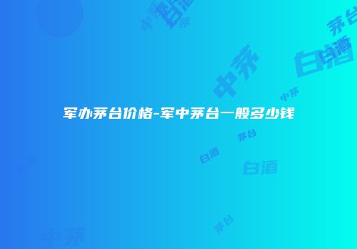 军办茅台价格-军中茅台一般多少钱