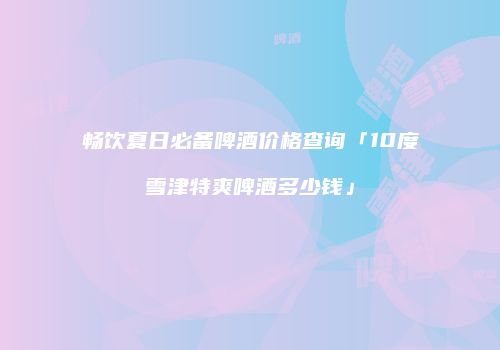 畅饮夏日必备啤酒价格查询「10度雪津特爽啤酒多少钱」