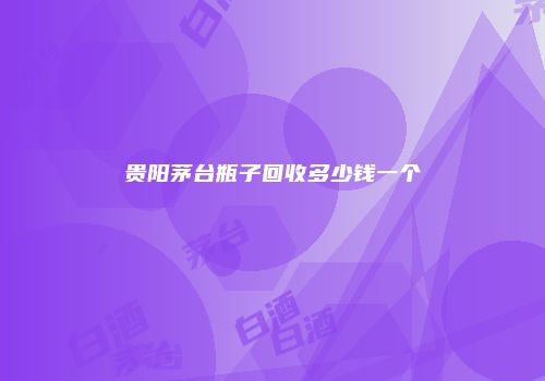 贵阳茅台瓶子回收多少钱一个