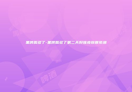 黑啤喝多了-黑啤喝多了第二天好像皮肤很紧绷