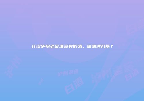 介绍泸州老窖清溪谷假酒，你喝过几瓶？