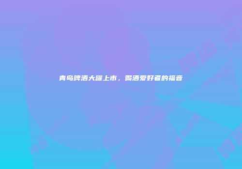 青岛啤酒大罐上市，喝酒爱好者的福音