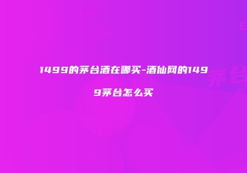 1499的茅台酒在哪买-酒仙网的1499茅台怎么买
