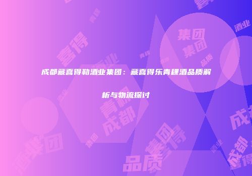 成都藏喜得勒酒业集团：藏喜得乐青稞酒品质解析与物流探讨