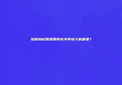 安徽枸杞啤酒如何成为年轻人的最爱？