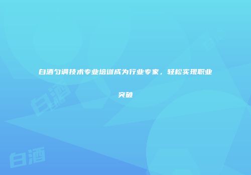 白酒匀调技术专业培训成为行业专家，轻松实现职业突破