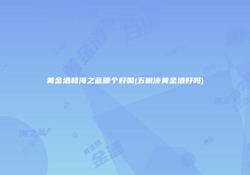 黄金酒和海之蓝哪个好喝(五粮液黄金酒好吗)