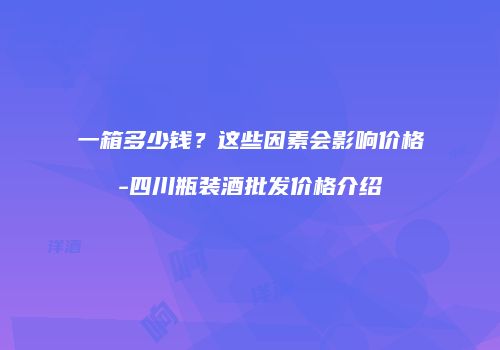 一箱多少钱？这些因素会影响价格-四川瓶装酒批发价格介绍
