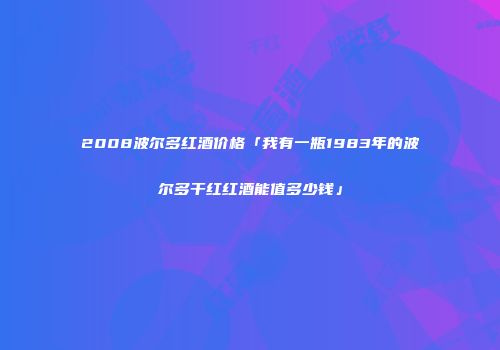 2008波尔多红酒价格「我有一瓶1983年的波尔多干红红酒能值多少钱」