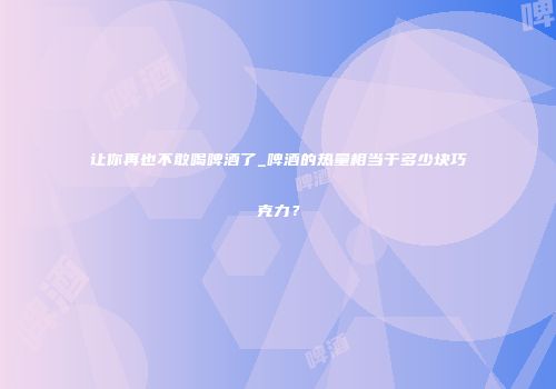 让你再也不敢喝啤酒了_啤酒的热量相当于多少块巧克力？