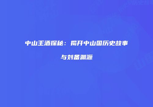 中山王酒探秘：揭开中山国历史故事与刘备渊源