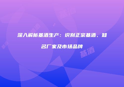 深入解析基酒生产：识别正宗基酒、知名厂家及市场品牌