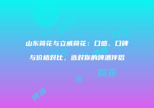 山东荷花与立威荷花：口感、口碑与价格对比，选对你的啤酒伴侣