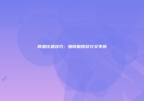 啤酒饮酒技巧：如何喝得尽兴又不醉