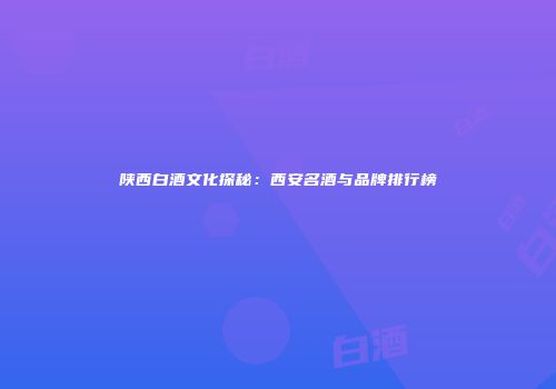 陕西白酒文化探秘：西安名酒与品牌排行榜