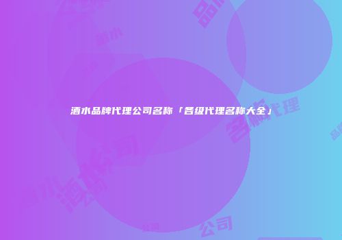 酒水品牌代理公司名称「各级代理名称大全」
