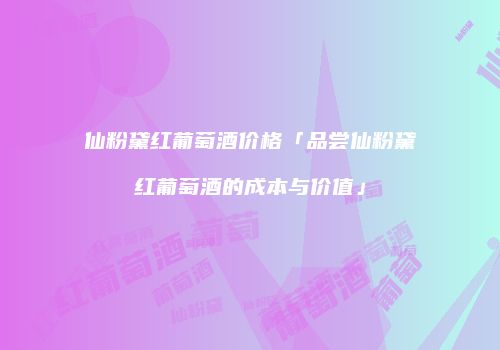 仙粉黛红葡萄酒价格「品尝仙粉黛红葡萄酒的成本与价值」
