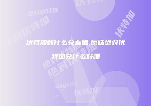 伏特加和什么兑着喝,原味绝对伏特加兑什么好喝
