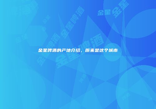 金星啤酒的产地介绍，原来是这个城市