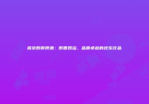燕京醇厚啤酒：醇香四溢，品质卓越的欢乐饮品