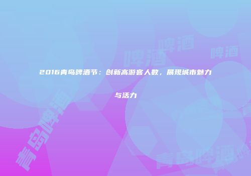 2016青岛啤酒节：创新高游客人数，展现城市魅力与活力