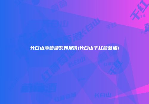 长白山葡萄酒系列报价(长白山干红葡萄酒)