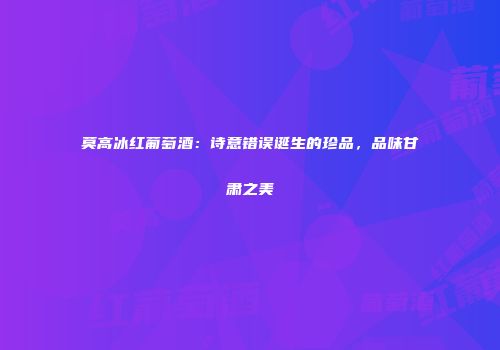 莫高冰红葡萄酒：诗意错误诞生的珍品，品味甘肃之美