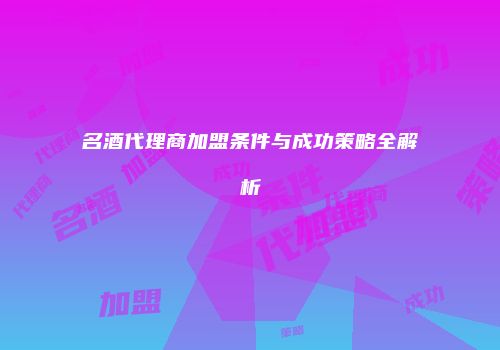 名酒代理商加盟条件与成功策略全解析