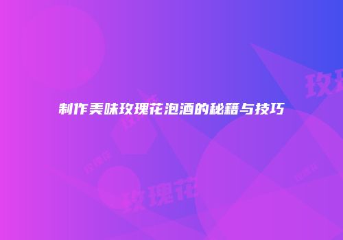 制作美味玫瑰花泡酒的秘籍与技巧