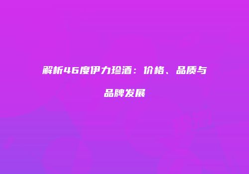 解析46度伊力珍酒：价格、品质与品牌发展