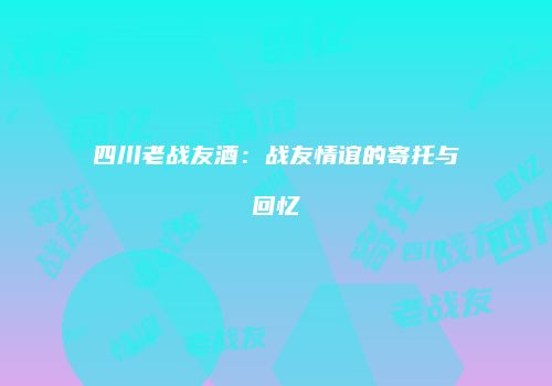 四川老战友酒：战友情谊的寄托与回忆