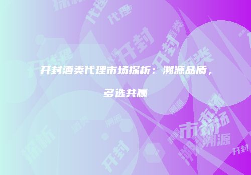 开封酒类代理市场探析：溯源品质，多选共赢