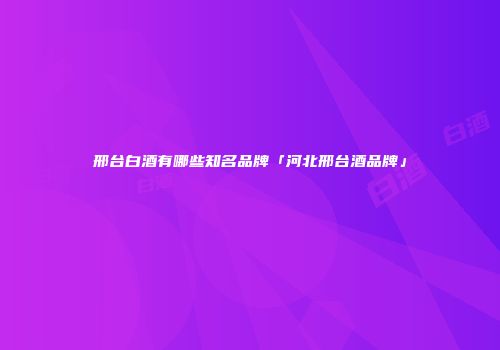 邢台白酒有哪些知名品牌「河北邢台酒品牌」