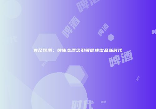 青亿啤酒：纯生态理念引领健康饮品新时代