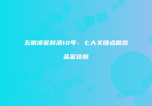 五粮液窖龄酒10年：七大关键点助您品鉴佳酿