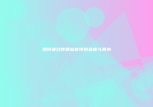 如何通过啤酒标签辨别品质与真伪